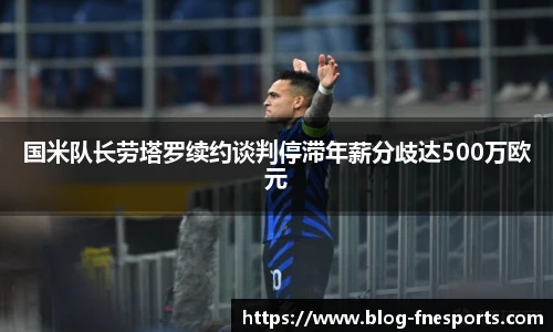国米队长劳塔罗续约谈判停滞年薪分歧达500万欧元