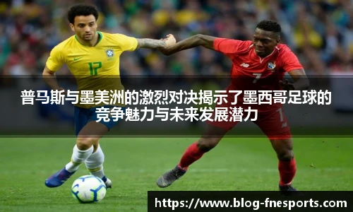 普马斯与墨美洲的激烈对决揭示了墨西哥足球的竞争魅力与未来发展潜力