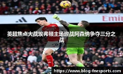 英超焦点大战埃弗顿主场迎战阿森纳争夺三分之战